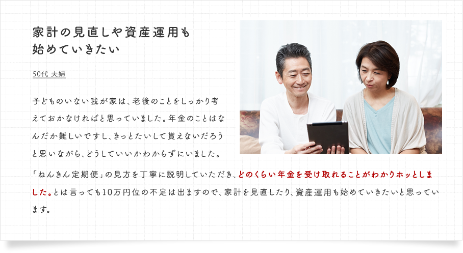 家計の見直しや投資運用も始めていきたい。50代 夫婦　子どものいない我が家は、老後のことをしっかり考えておかなければと思っていました。年金のことはなんだか難しいですし、きっとたいして貰えないだろうと思いながら、どうしていいかわからずにいました。「ねんきん定期便」の見方を丁寧に説明していただき、どのくらい年金を受け取れることがわかりホッとしました。とは言っても10万円位の不足は出ますので、家計を見直したり、投資運用も始めていきたいと思っています。