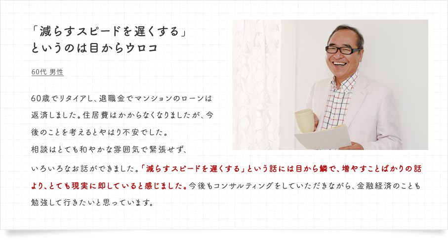 「減らすスピードを遅くする」というのは目からウロコ。60代 男性　60歳でリタイアし、退職金でマンションのローンは返済しました。住居費はかからなくなりましたが、今後のことを考えるとやはり不安でした。相談はとても和やかな雰囲気で緊張せず、いろいろなお話ができました。「減らすスピードを遅くする」という話には目から鱗で、増やすことばかりの話より、とても現実に即していると感じました。今後もコンサルティングをしていただきながら、金融経済のことも勉強して行きたいと思っています。