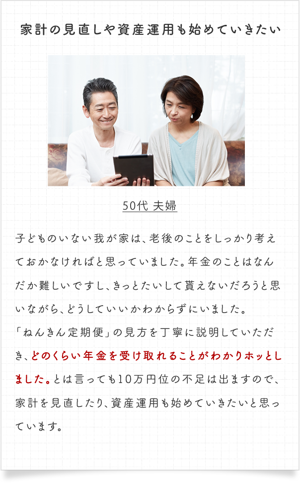 家計の見直しや投資運用も始めていきたい。50代 夫婦　子どものいない我が家は、老後のことをしっかり考えておかなければと思っていました。年金のことはなんだか難しいですし、きっとたいして貰えないだろうと思いながら、どうしていいかわからずにいました。「ねんきん定期便」の見方を丁寧に説明していただき、どのくらい年金を受け取れることがわかりホッとしました。とは言っても10万円位の不足は出ますので、家計を見直したり、投資運用も始めていきたいと思っています。