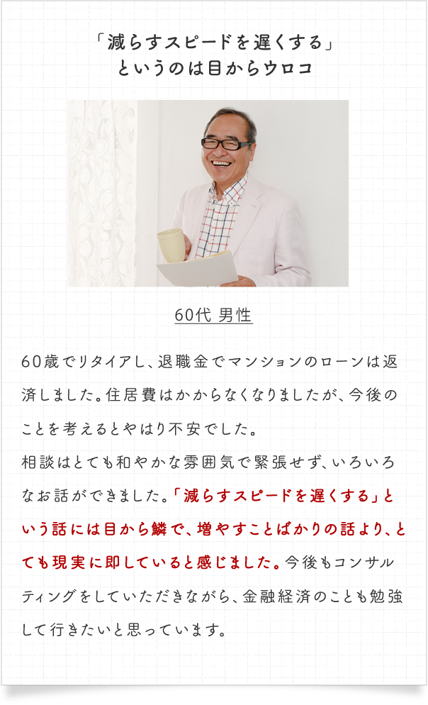 「減らすスピードを遅くする」というのは目からウロコ。60代 男性　60歳でリタイアし、退職金でマンションのローンは返済しました。住居費はかからなくなりましたが、今後のことを考えるとやはり不安でした。相談はとても和やかな雰囲気で緊張せず、いろいろなお話ができました。「減らすスピードを遅くする」という話には目から鱗で、増やすことばかりの話より、とても現実に即していると感じました。今後もコンサルティングをしていただきながら、金融経済のことも勉強して行きたいと思っています。