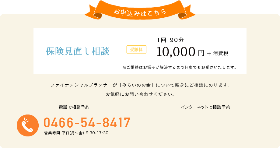 お申込みはこちら 保険見直し相談 受診料 一回 90分 10,000円+消費税 電話でお申し込み 0466-54-8417 営業時間 平日(月～金) 9:30-17:30 インターネットでお申し込み