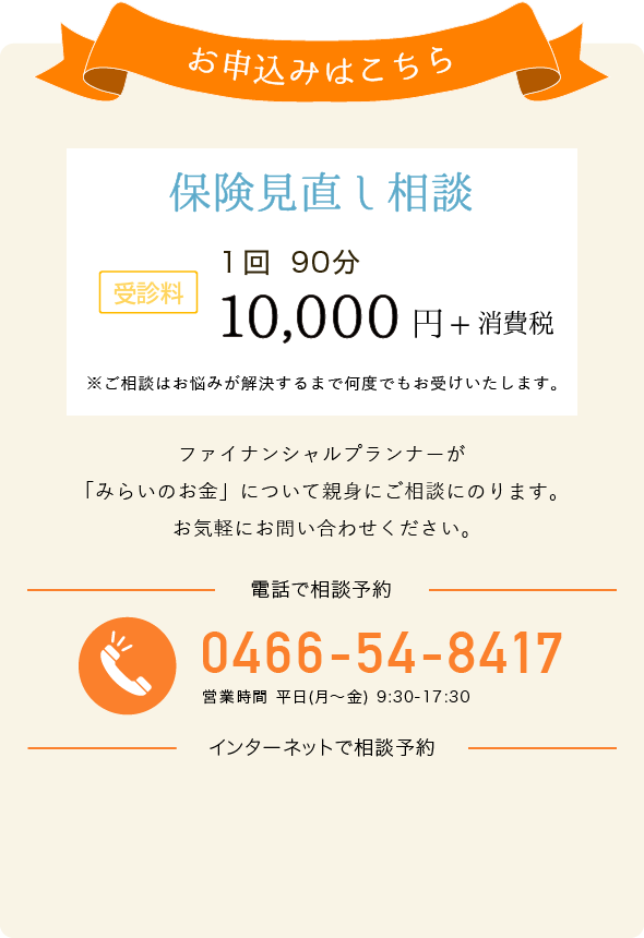 お申込みはこちら 保険見直し相談 受診料 一回 90分 10,000円+消費税 電話でお申し込み 0466-54-8417 営業時間 平日(月～金) 9:30-17:30 インターネットでお申し込み