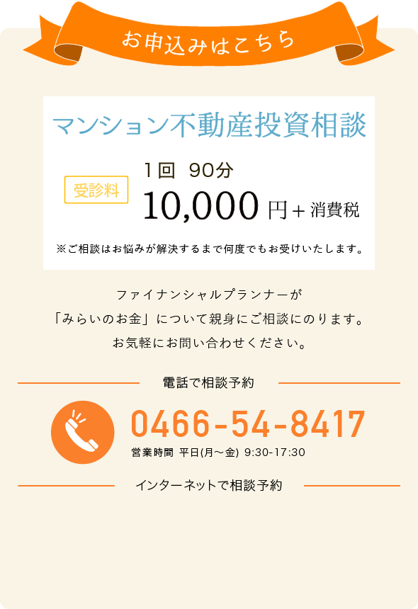 お申込みはこちら 総合的な資産運用アドバイス 受診料 1回90分 20,000円+消費税 電話でお申し込み 0466-54-8417 営業時間 平日(月～金) 9:30-17:30 インターネットでお申し込み