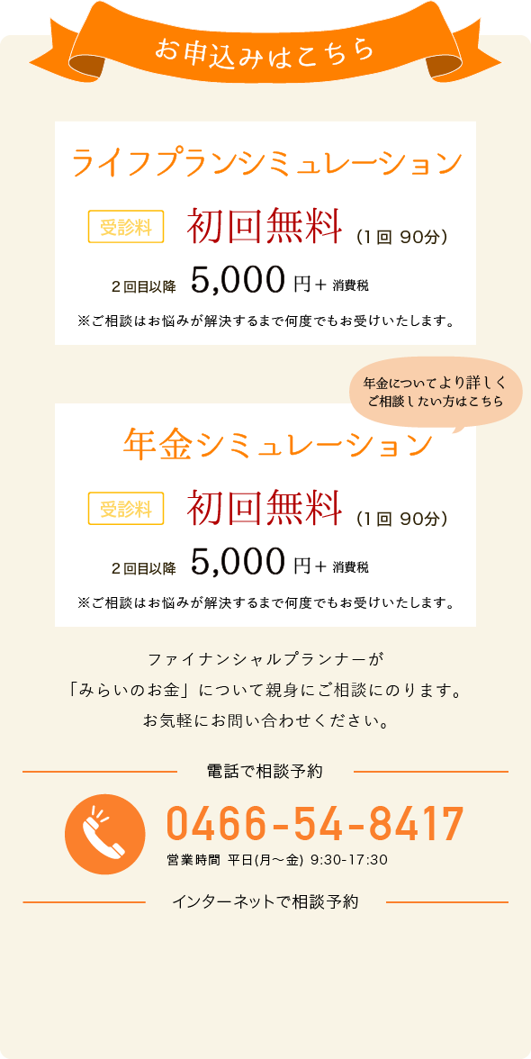 お申込みはこちら ライフプランシミュレーション 年金シミュレーション 受診料 一回 90分 5,000円+消費税 電話でお申し込み 0466-54-8417 営業時間 平日(月～金) 9:30-17:30 インターネットでお申し込み