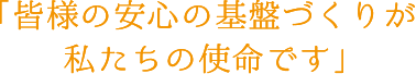 皆様の安心の基盤づくりが私たちの使命です