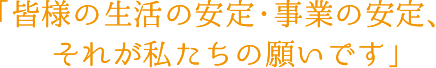 皆様の生活の安定・事業の安定、それが私たちの願いです