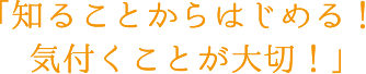 知ることからはじめる！気付くことが大切！