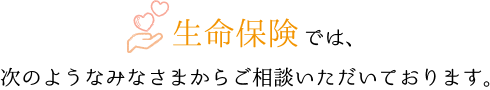 生命保険相談では、次のようなみなさまからご相談いただいております。