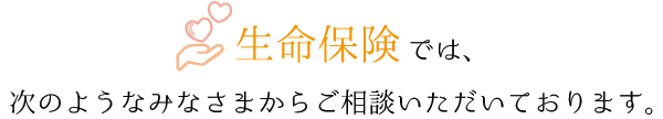 生命保険相談では、次のようなみなさまからご相談いただいております。