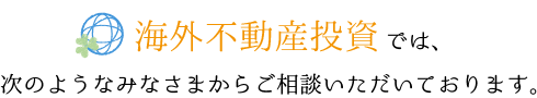 海外不動産投資では、次のようなみなさまからご相談いただいております。