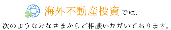 海外不動産投資では、次のようなみなさまからご相談いただいております。