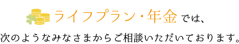 ライフプラン・年金では、次のようなみなさまからご相談いただいております。