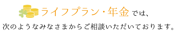 ライフプラン・年金では、次のようなみなさまからご相談いただいております。