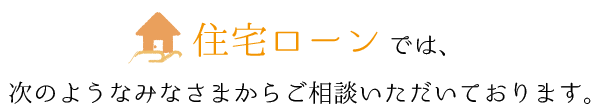 住宅ローン相談では、次のようなみなさまからご相談いただいております。