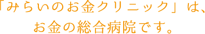 「みらいのお金クリニック」は、お金の総合病院です。