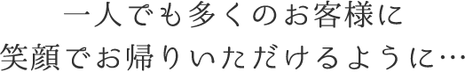 一人でも多くのお客様に笑顔でお帰りいただけるように…