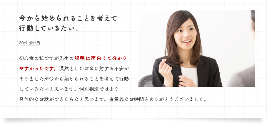 初心者の私ですが先生の説明は面白くて分かりやすかったです。漠然としたお金に対する不安がありましたが今から始められることを考えて行動していきたいと思います。個別相談ではより具体的なお話ができたらなと思います。有意義なお時間をありがとうございました。