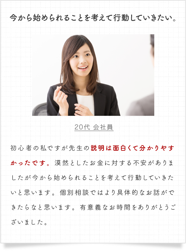 初心者の私ですが先生の説明は面白くて分かりやすかったです。漠然としたお金に対する不安がありましたが今から始められることを考えて行動していきたいと思います。個別相談ではより具体的なお話ができたらなと思います。有意義なお時間をありがとうございました。