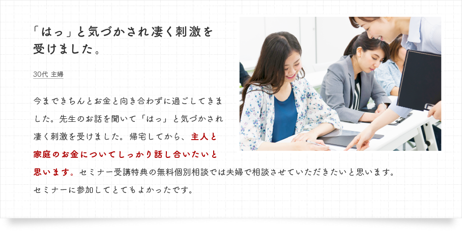 今まできちんとお金と向き合わずに過ごしてきました。先生のお話を聞いて「はっ」と気づかされ凄く刺激を受けました。帰宅してから、主人と家庭のお金についてしっかり話し合いたいと思います。セミナー受講特典の無料個別相談では夫婦で相談させていただきたいと思います。セミナーに参加してとてもよかったです。