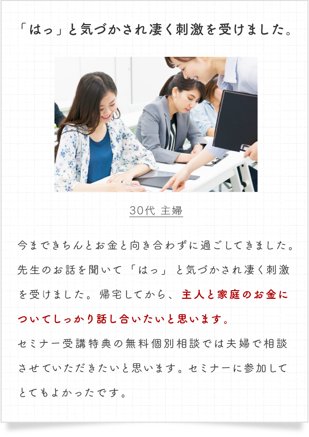 今まできちんとお金と向き合わずに過ごしてきました。先生のお話を聞いて「はっ」と気づかされ凄く刺激を受けました。帰宅してから、主人と家庭のお金についてしっかり話し合いたいと思います。セミナー受講特典の無料個別相談では夫婦で相談させていただきたいと思います。セミナーに参加してとてもよかったです。