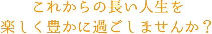 これからの長い人生を楽しく豊かに過ごしませんか？