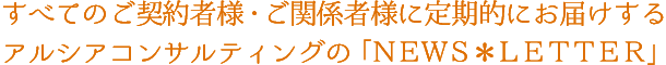 すべてのご契約者様・ご関係者様に定期的にお届けするアルシアコンサルティングの「NEWS＊LETTER」