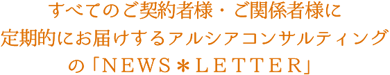 すべてのご契約者様・ご関係者様に定期的にお届けするアルシアコンサルティングの「NEWS＊LETTER」